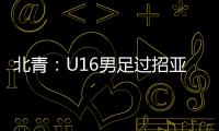北青�：U16男足过招亚洲诸强不逊色，提升了气质和信心