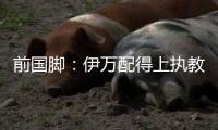 前国脚�：伊万配得上执教国足�！没任何问题 球迷喊他下课是不懂球