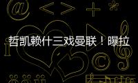 哲凯赖什三戏曼联！曝拉爵签新中锋策略	，1500万分成到手有助买人