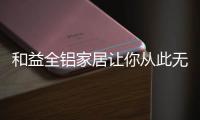 和益全铝家居让你从此无惧梅雨季“折磨”!