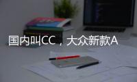 国内叫CC�，大众新款Arteon官图发布 将采用贯穿式LED灯