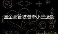 国企高管被曝牵小三逛街	，中石油方面对其免职！巡视组回应