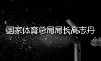 国家体育总局局长高志丹：力争三大球等项目取得实质性突破
