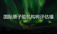国际原子能机构将评估福岛核污染水处置工作 中方：日方应提供全面配合