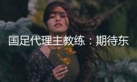 国足代理主教练：期待东亚杯成为新周期好的开始