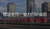 国足主帅�：全力打好最后两场18强赛