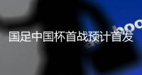 国足中国杯首战预计首发：卡帅祭出全新锋线