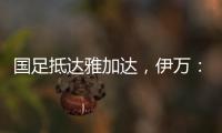 国足抵达雅加达，伊万：大家状态很好，会积极争胜