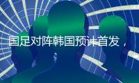 国足对阵韩国预计首发，泰山队三将有机会，王钰栋张玉宁领衔出战