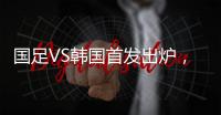 国足VS韩国首发出炉	，久帅全华班3处用人引发争议
，恐埋下大隐患