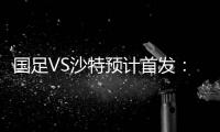 国足VS沙特预计首发：冯潇霆郑智复出 郜林单箭头