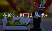 在长沙，柳工以“技术+生态”打出这几张“大牌”