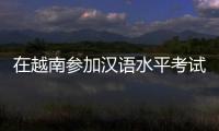 在越南参加汉语水平考试是怎样的体验？