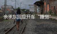 余承东回应开车“睡觉”：当时在看手机，平生第一次进公安局
，第一次去自首