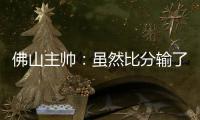 佛山主帅
：虽然比分输了，但比赛整体还是做得不错的