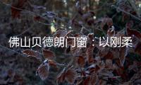 佛山贝德朗门窗：以刚柔哲学，重构家的温暖秩序