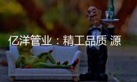亿洋管业：精工品质 源于专注
