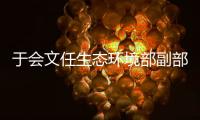 于会文任生态环境部副部长，曾因金句频出登热搜