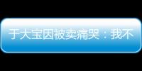 于大宝因被卖痛哭：我不值5000万 主动权不在我手上