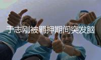 于志刚被羁押期间突发脑出血死亡，受贿案终止审理