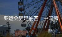 亚运会男足抽签：中国孟加拉缅甸印度同组
