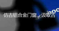 仿古铝合金门窗，汲取古代美感，融合现代优势