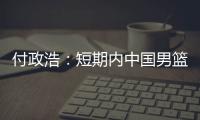 付政浩：短期内中国男篮只能在亚洲找自信 想止住颓势要找准定位