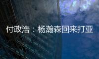 付政浩：杨瀚森回来打亚洲杯益处多多 他需尽快成为男篮旗帜人物