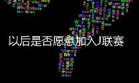 以后是否愿意加入J联赛？陈晋一：未来的事情留给未来