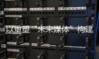 以重塑“未来媒体”构建“媒体未来”	，广东媒体系统性变革新意何在？