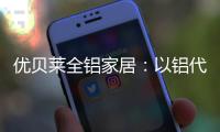 优贝莱全铝家居：以铝代木 刻不容缓