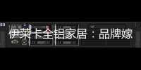 伊莱卡全铝家居：品牌嫁接融合，跨界合作共赢
