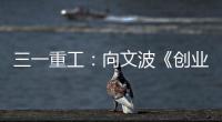 三一重工：向文波《创业有得聊》揭秘创业传说，汪涵坦言50岁正是闯的年纪