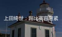 上田绮世：踢比赛容易紧张；和日本球员吃饭常聊彼此欧冠情况