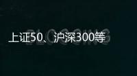 上证50、沪深300等样本股今日起调整
，指数代表性将进一步增强