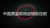 中国男篮即将启程前往欧洲拉练，7月16日与荷兰队进行热身赛