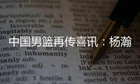 中国男篮再传喜讯：杨瀚森或为国征战亚洲杯