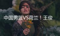 中国男篮VS荷兰�！王俊杰上演首秀，郭士强拒绝输球，央视直播
