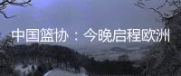 中国篮协
：今晚启程欧洲拉练 将打4场热身赛 王浩然成唯一被裁球员