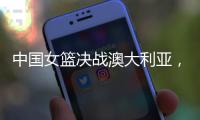 中国女篮决战澳大利亚，赛前收好消息