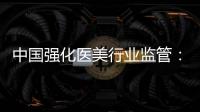 中国强化医美行业监管：扫清“黑机构”“黑医生”