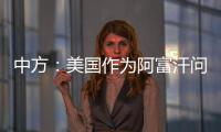 中方	：美国作为阿富汗问题的始作俑者，绝不能甩锅推责，一走了之