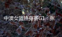 中澳女篮热身赛G1�
：张子宇轮休黄思静等也缺席 韩旭领衔12人名单