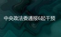 中央政法委通报6起干预司法活动	、插手具体案件处理典型案件