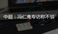 中超：冯仁亮专访称不惧和恒大郜林穆里奇竞争