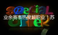 业余赛事热度超职业！苏超南京主场60396人
，南京城市主场3558人