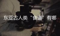 东亚古人类“食谱”有哪些？稻作文明起源密码是啥	？答案来了