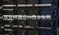 东亚杯国足vs日本生死战有变，久帅变阵
，央视直播，1