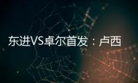 东进VS卓尔首发：卢西PK维森特 忻峰梅方齐首发