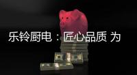 乐铃厨电：匠心品质 为爱而生